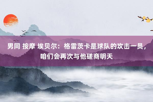 男同 按摩 埃贝尔：格雷茨卡是球队的攻击一员，咱们会再次与他磋商明天