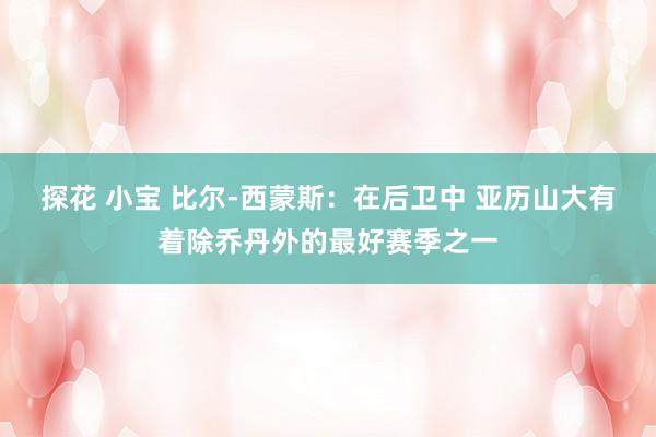 探花 小宝 比尔-西蒙斯：在后卫中 亚历山大有着除乔丹外的最好赛季之一