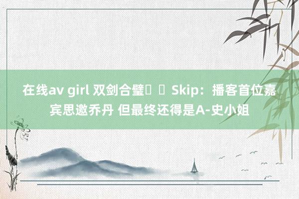 在线av girl 双剑合璧⚔️Skip：播客首位嘉宾思邀乔丹 但最终还得是A-史小姐