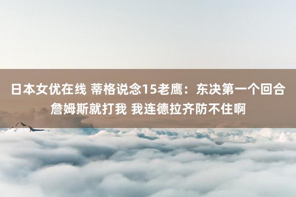 日本女优在线 蒂格说念15老鹰：东决第一个回合詹姆斯就打我 我连德拉齐防不住啊