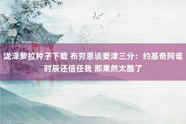 泷泽萝拉种子下载 布劳恩谈要津三分：约基奇阿谁时辰还信任我 那果然太酷了