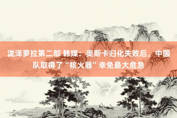 泷泽萝拉第二部 韩媒：奥斯卡归化失败后，中国队取得了“核火器”幸免最大危急