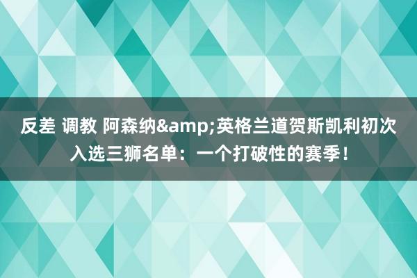 反差 调教 阿森纳&英格兰道贺斯凯利初次入选三狮名单：一个打破性的赛季！