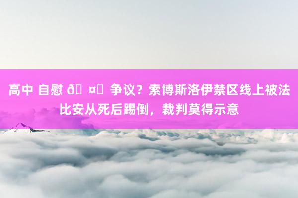 高中 自慰 🤔争议？索博斯洛伊禁区线上被法比安从死后踢倒，裁判莫得示意