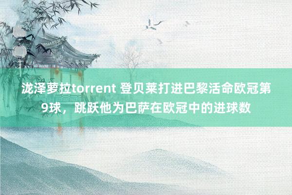 泷泽萝拉torrent 登贝莱打进巴黎活命欧冠第9球，跳跃他为巴萨在欧冠中的进球数