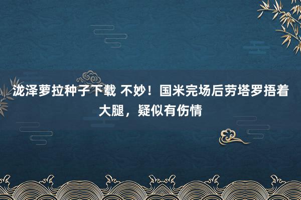 泷泽萝拉种子下载 不妙！国米完场后劳塔罗捂着大腿，疑似有伤情