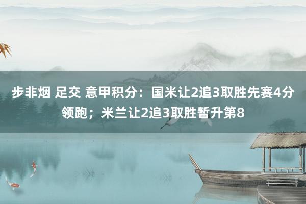 步非烟 足交 意甲积分：国米让2追3取胜先赛4分领跑；米兰让2追3取胜暂升第8