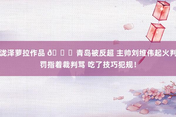泷泽萝拉作品 👀青岛被反超 主帅刘维伟起火判罚指着裁判骂 吃了技巧犯规！