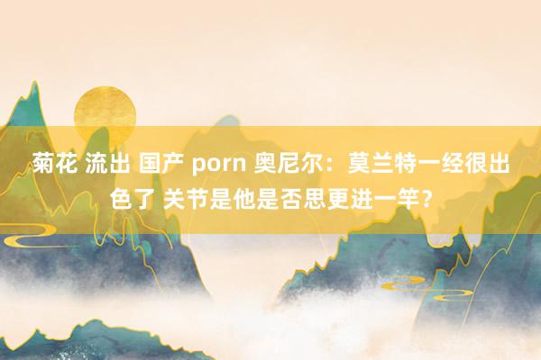 菊花 流出 国产 porn 奥尼尔：莫兰特一经很出色了 关节是他是否思更进一竿？
