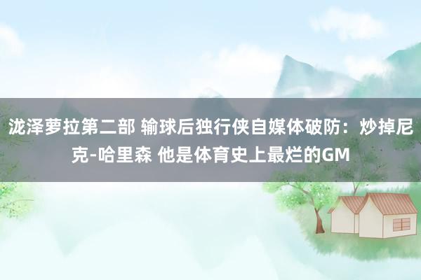 泷泽萝拉第二部 输球后独行侠自媒体破防：炒掉尼克-哈里森 他是体育史上最烂的GM