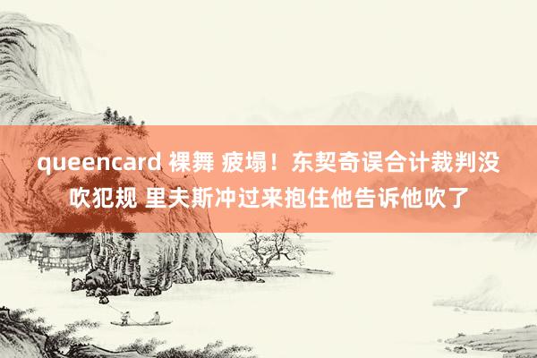 queencard 裸舞 疲塌！东契奇误合计裁判没吹犯规 里夫斯冲过来抱住他告诉他吹了