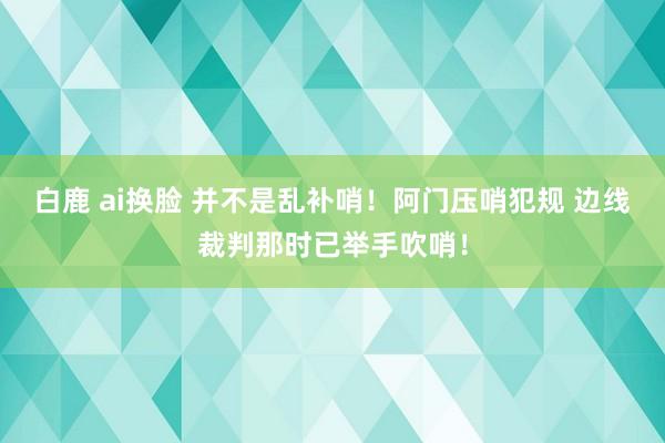 白鹿 ai换脸 并不是乱补哨！阿门压哨犯规 边线裁判那时已举手吹哨！