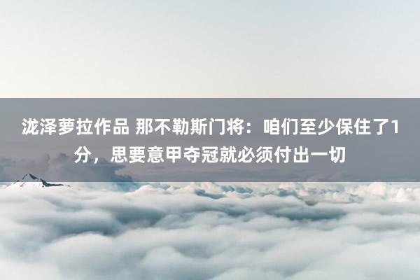 泷泽萝拉作品 那不勒斯门将：咱们至少保住了1分，思要意甲夺冠就必须付出一切