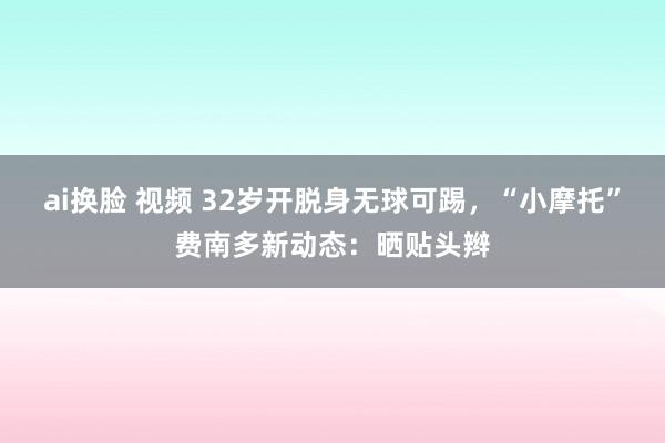 ai换脸 视频 32岁开脱身无球可踢，<a href=
