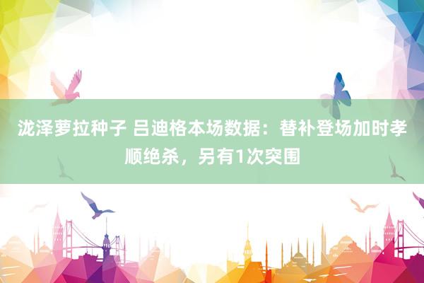 泷泽萝拉种子 吕迪格本场数据：替补登场加时孝顺绝杀，另有1次突围