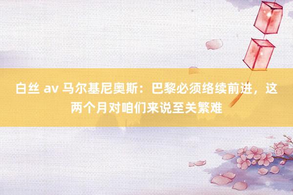 白丝 av 马尔基尼奥斯：巴黎必须络续前进，这两个月对咱们来说至关繁难